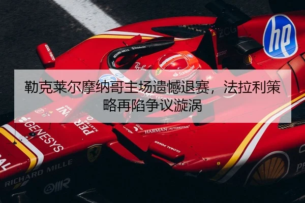 勒克莱尔摩纳哥主场遗憾退赛，法拉利策略再陷争议漩涡